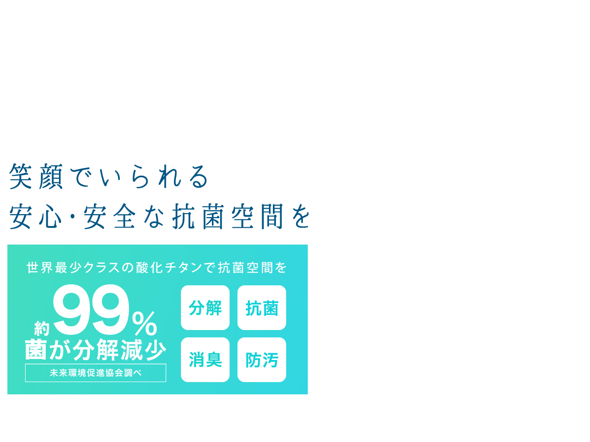 約99％の菌が分解減少(※未来環境促進協会調べ)　世界最小レベルの酸化チタンでまるごと抗菌ルームに