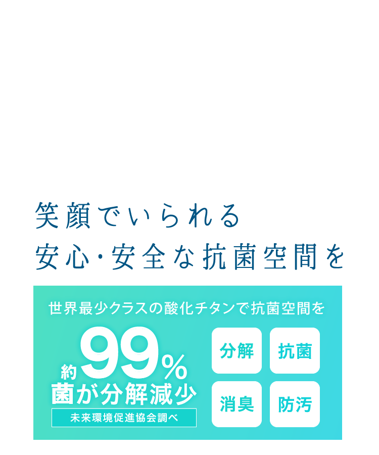 約99％の菌が分解減少(※未来環境促進協会調べ)　世界最小レベルの酸化チタンでまるごと抗菌ルームに